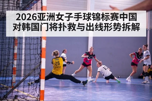 2026亚洲女子手球锦标赛中国对韩国门将扑救与出线形势拆解