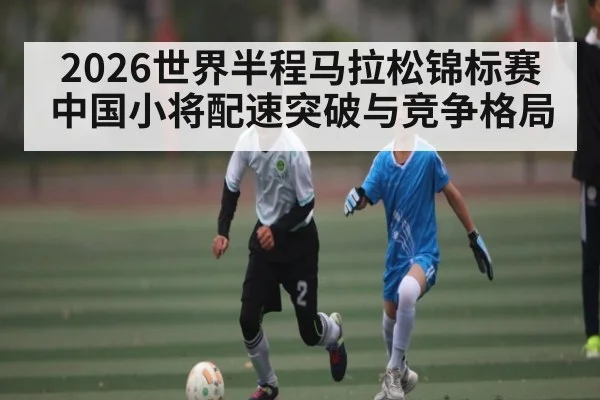2026世界半程马拉松锦标赛中国小将配速突破与竞争格局